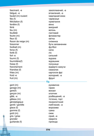 194
fascinant, -e
fatigué, -е
fauteil (m) roulant
fée (f)
félicitation (f)
fenêtre (f)	
férié
feu (m)
feuilleté
feutre (m)
fleur (f)
flocon de neige (m)
foisonner
football (m)
force (f)
forêt (f)
fort -e
fourmi (f)
fourmilière(f)
fraise (f)
franchement	
friandise (f)
frites (m)
froid -е
fruit (m)
захоплюючий, -а
втомлений, -а
інвалідний візок
чарівниця
привітання
вікно
вихідний
вогонь
листовий
фломастер
квітка
сніжинка
бути заповненим
футбол
сила
ліс
сильний
мураха
мурашник
полуниця
відверто кажучи
смаколик
картопля фрі
холодний, -а
фрукт
G
g
gant (m)
garage (m)
gare(f)
garçon (m)
gâté, -e
gâteau (m)
généalogique
gentil / gentille
glace (f)
gomme (f)
goût (m)
gris / grise
gronder
guirlande (f)
рукавичка
гараж
вокзал
хлопчик
розбещений, -а
тістечко, торт
генеалогічний
люб’язний, -а
морозиво
гумка
смак
сірий, -а
сварити
гірлянда
 