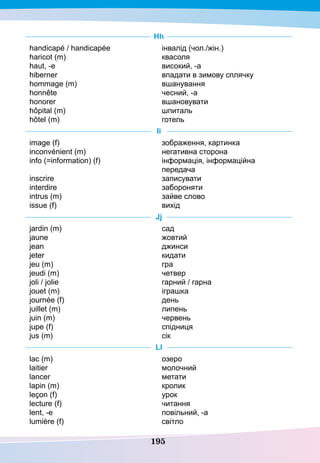 195
Hh
handicapé / handicapée
haricot (m)
haut, -e
hiberner
hommage (m)
honnête
honorer
hôpital (m)
hôtel (m)
інвалід (чол./жін.)
квасоля
високий, -а
впадати в зимову сплячку
вшанування
чесний, -а
вшановувати
шпиталь
готель
I
i
image (f)
inconvénient (m)
info (=information) (f)
inscrire
interdire
intrus (m)
issue (f)
зображення, картинка
негативна сторона
інформація, інформаційна
передача
записувати
забороняти
зайве слово
вихід
Jj
jardin (m)
jaune
jean
jeter
jeu (m)	
jeudi (m)		
joli / jolie	
jouet (m)	
journée (f)
juillet (m)		
juin (m)		
jupe (f)
jus (m)
сад
жовтий
джинси
кидати
гра
четвер
гарний / гарна
іграшка
день
липень
червень
спідниця
сік
Ll
lac (m)
laitier
lancer
lapin (m)
leçon (f)	
lecture (f)
lent, -e
lumière (f)
озеро
молочний
метати
кролик
урок
читання
повільний, -а
світло
 