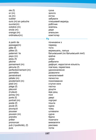 197
oie (f)
or (m)
os (m)
oublier
ours (m) en peluche
ouvriеr(m)
octobre (m)	
oncle (m)
orange (m)
ordinateur(m)
гуска
золото
кістка
забувати
плюшевий ведмідь
робітник
жовтень
дядя
апельсин
комп’ютер
P
p
à partir de
passage(m)
pâte (f)
pâtes (f)
paternel / le
pays (m)
peau (f)
pêcher
pansement (m)
pénurie (f)
perfectionnement (m)
permettre
persévérant
pétale (m)
picotement (m)
pied (m)
piège (f)
pleuvoir
(il pleut)
poney (m)
porte (f)
portrait (m)
poste (f)
poule (f)
pourquoi
pousser
poussin (m)
prendre
prêter
prononcer
pub (=publicité), (f)
puis
починаючи з
перехід
тісто
вермишель, лапша
батьківський (по батьківській лінії)
країна
шкіра
рибалити
дефіцит, недостатня кількість
пов’язка, перев’язка
удосконалення
дозволяти
наполегливий
пелюстка
поколювання
ступня ноги
пастка
дощіти
йде дощ
поні
двері
портрет
пошта
курка
чому
штовхати
курча
брати
позичати
вимовляти
реклама
потім
 