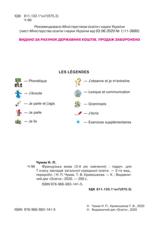 LES LÉGENDES
— J’observe et je m’entraîne
— Lexique et communication
— Grammaire
— J’écris
— Exercices supplémentaires
— Phonétique
— J’écoute
— Je parle et j’agis
— Je parle
— Je lis
© Чумак Н. П., Кривошеєва Т. В., 2020
© Видавничий дім «Освіта», 2020ISBN 978-966-983-141-5
УДК 811.133.1*кл7(075.3)
Ч-90
Рекомендовано Міністерством освіти і науки України
(лист Міністерства освіти і науки України від 03.06.2020 № 1/11-3680)
ВИДАНО ЗА РАХУНОК ДЕРЖАВНИХ КОШТІВ. ПРОДАЖ ЗАБОРОНЕНО
Чумак Н. П.
Ч-90 Французька мова (3-й рік навчання) : підруч. для
7 класу закладів загальної середньої освіти. — 2-ге вид.,
переробл. / Н. П. Чумак, Т. В. Кривошеєва. — К. : Видавни-
чий дім «Освіта», 2020. — 208 c.
ISBN 978-966-983-141-5.
УДК 811.133.1*кл7(075.3)
 