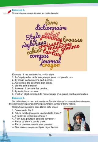 20
Exercice 6.
Trouve dans ce nuage de mots les outils d’écolier.
Exemple : Il me sert à écrire. — Un stylo.
1. Il m’explique les mots français que je ne comprends pas.
2. J’y range tout ce qui me sert à écrire.
3. Avec elle je tire des traits bien droits.
4. Elle me sert à effacer.
5. Il me sert à dessiner les cercles.
6. J’y écris des exercices.
7. C’est un objet constitué de l’assemblage d’un grand nombre de feuilles.
Exercice 7.
Sur cette photo, tu peux voir une jeune Pakistanaise qui propose de laver des pare-
brises de voitures pour gagner un peu d’argent, au lieu d’aller à l’école.
Réponds aux questions pour décrire cette image.
1. Où est cette fille ?
2. Est-ce qu’elle joue avec une bouteille d’eau ?
3. A-t-elle l’air joyeux ou sérieux ?
4. À ton avis, pourquoi doit-elle travailler ?
— Parce qu’elle n’a pas le choix.
— Parce que ses parents sont pauvres.
— Ses parents ne peuvent pas payer l’école.
 