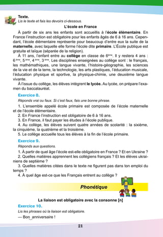 21
T exte.
Lis le texte et fais les devoirs ci-dessous.
L’école en France
À partir de six ans les enfants sont accueillis à l’école élémentaire. En
France l’instruction est obligatoire pour les enfants âgés de 6 à 16 ans. Cepen-
dant, l’école élémentaire représente pour beaucoup d’entre eux la suite de la
maternelle, avec laquelle elle forme l’école dite primaire. L’École publique est
gratuite et laïque (séparée de la religion).
À 11 ans, l’enfant entre au collège en classe de 6ème
. Il y restera 4 ans :
6 ème
, 5 ème
, 4 ème
, 3 ème
. Les disciplines enseignées au collège sont : le français,
les mathémathiques, une langue vivante, l’histoire-géographie, les sciences
de la vie et de la terre, la technologie, les arts plastiques, l’éducation musicale,
l’éducation physique et sportive, la physique-chimie, une deuxième langue
vivante.
À l’issue du collège, les élèves intègrent le lycée. Au lycée, on prépare l’exa-
men du baccalauréat.
Exercice 8.
Réponds vrai ou faux. Si c’est faux, fais une bonne phrase.
1. L’ensemble appelé école primaire est composée de l’école maternelle
et de l’école élémentaire.
2. En France l’instruction est obligatoire de 6 à 16 ans.
3. En France, il faut payer les études à l’école publique.
4. Au collège, les élèves suivent quatre années de scolarité : la sixième,
la cinquième, la quatrième et la troisième.
5. Le collège accueille tous les élèves à la fin de l’école primaire.
Exercice 9.
Réponds aux questions.
1. À partir de quel âge l’école est-elle obligatoire en France ? Et en Ukraine ?
2. Quelles matières apprennent les collégiens français ? Et les élèves ukrai-
niens de septième ?
3. Quelles matières citées dans le texte ne figurent pas dans ton emploi du
temps ?
4. À quel âge est-ce que les Français entrent au collège ?
Phonétique
La liaison est obligatoire avec la consonne [n]
Exercice 10.
Lis les phrases où la liaison est obligatoire.
— Bon anniversaire !
 