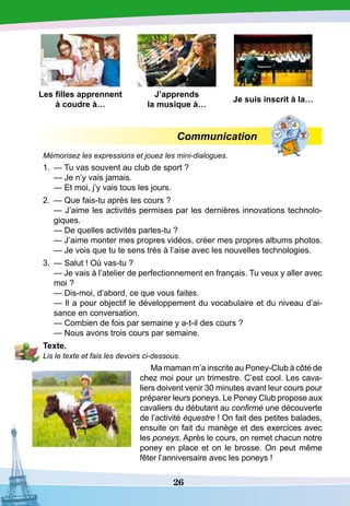 26
Les filles apprennent
à coudre à…
J’apprends
la musique à…
Je suis inscrit à la…
Communication
Mémorisez les expressions et jouez les mini-dialogues.
1.	 — Tu vas souvent au club de sport ?
	
— Je n’y vais jamais.
	
— Et moi, j’y vais tous les jours.
2.	 — Que fais-tu après les cours ?
	
— J’aime les activités permises par les dernières innovations technolo-
giques.
	
— De quelles activités parles-tu ?
	
— J’aime monter mes propres vidéos, créer mes propres albums photos.
	
— Je vois que tu te sens très à l’aise avec les nouvelles technologies.
3.	 — Salut ! Où vas-tu ?
	
— Je vais à l’atelier de perfectionnement en français. Tu veux y aller avec
moi ?
	
— Dis-moi, d’abord, ce que vous faites.
	
— Il a pour objectif le développement du vocabulaire et du niveau d’ai-
sance en conversation.
	
— Combien de fois par semaine y a-t-il des cours ?
	
— Nous avons trois cours par semaine.
T
exte.
Lis le texte et fais les devoirs ci-dessous.
Ma maman m’a inscrite au Poney-Club à côté de
chez moi pour un trimestre. C’est cool. Les cava-
liers doivent venir 30 minutes avant leur cours pour
préparer leurs poneys. Le Poney Club propose aux
cavaliers du débutant au confirmé une découverte
de l’activité équestre ! On fait des petites balades,
ensuite on fait du manège et des exercices avec
les poneys. Après le cours, on remet chacun notre
poney en place et on le brosse. On peut même
fêter l’anniversaire avec les poneys !
 