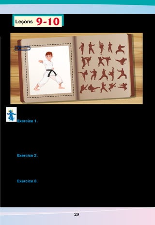 29
Leçons 9-10
Écoute l’extrait du journal personnel de Lucas et fais les exercices ci-dessous.
Exercice 1.
Lis. Réponds vrai ou faux. Si c’est faux, fais une bonne phrase.
1. Le taekwondo est le sport préféré de Lucas.
2. Il n’avait jamais peur des combats.
3. Lucas recommande le taekwondo à ceux qui désirent pratiquer un sport.
4. Lucas a cinq raisons de pratiquer le taekwondo.
5. Le taekwondo est un sport spectaculaire.
Exercice 2.
Réponds aux questions.
1. À quel âge est-ce que Lucas a commencé à faire du taekwondo ?
2. Est-ce qu’il est facile pour Lucas de pratiquer ce sport ?
3. Quelles qualités developpe le taekwondo ?
Exercice 3.
Réécoute l’extrait du journal personnel de Lucas et entoure les raisons pour faire
du taekwondo que Lucas a citées.
1. La culture coréenne, qui se base sur la discipline, et le respect des autres.
2. Ce sport vous garantit beaucoup d’amis.
 