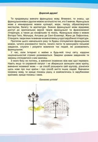 3
Дорогий друже!
Ти продовжуєш вивчати французьку мову. Впевнені, ти знаєш, що
французька мова є другою мовою за кількістю тих, хто її вивчає. Французька
мова є міжнародною мовою кулінарії, моди, театру, образотворчого
мистецтва, балету та архітектури. Знання французької мови відкриває
доступ до оригінальних версій творів французької та франкомовної
літератури, а також до кінофільмів та пісень. Французька мова є мовою
Віктора Гюго, Мольєра, Антуана де Сент-Екзюпері, Жана де Лафонтена,
Стендаля,твориякихтививчавчививчатимешукурсізарубіжноїлітератури.
Протягом цього навчального року ти будеш спілкуватися французькою
мовою, читати різноманітні тексти, писати листи та виконувати письмові
завдання, слухати і розуміти мовлення тих людей, які розмовляють
французькою.
У час, коли Інтернет є майже в будь-якій точці світу, кордони
національностей стрімко розмиваються. Завдяки цікавим завданням ти
зможеш спілкуватися з ким захочеш.
З якого боку не поглянь, а вивчення іноземних мов має одні переваги.
Навіть якщо ти справжній патріот і не збираєшся залишати свою країну,
вивчення іноземної мови — це спосіб розширити свій кругозір, дізнатися
щось нове про інші країни і про спосіб життя інших людей. Вивчаючи
іноземну мову, ти краще пізнаєш рідну, а знайомлячись із зарубіжними
країнами, краще пізнаєш і свою.
Бажаємо успіхів!
 