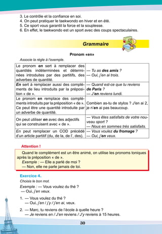 30
3. Le contrôle et la confiance en soi.
4. On peut pratiquer le taekwondo en hiver et en été.
5. Ce sport vous garantit la force et la souplesse.
6. En effet, le taekwondo est un sport avec des coups spectaculaires.
Grammaire
P
ronom «en»
Associe la règle à l’exemple.
Le pronom en sert à remplacer des
quantités indéterminées et détermi-
nées introduites par des partitifs, des
adverbes de quantité.
— Tu as des amis ?
— Oui, j’en ai trois.
En sert à remplacer aussi des complé-
ments de lieu introduits par la préposi-
tion « de ».
— Quand est-ce que tu reviens
de Paris ?
— J’en reviens lundi.
Le pronom en remplace des complé-
ments introduits par la préposition « de ».
Ce peut être une quantité introduite par
un adverbe de quantité.
Combien as-tu de stylos ? J’en ai 2,
je n’en ai pas beaucoup.
On peut utiliser en avec des adjectifs
qui se construisent avec « de ».
— Vous êtes satisfaits de votre nou-
veau sport ?
— Nous en sommes très satisfaits.
En peut remplacer un COD précédé
d’un article partitif (du, de la, de l’, des).
— Vous voulez du fromage ?
— Oui, j’en veux.
Attention !
Quand le complément est un être animé, on utilise les pronoms toniques
après la préposition « de ».
Exemple : — Elle a parlé de moi ?
— Non, elle ne parle jamais de toi.
Exercice 4.
Choisis le bon mot.
Exemple : — Vous voulez du thé ?
— Oui, j’en veux.
1.	 — Vous voulez du thé ?
	
— Oui, j’en / j’y / j’en ai, veux.
2.
	
— Marc, tu reviens de l’école à quelle heure ?
	
— Je reviens en / J’en reviens / J’y reviens à 15 heures.
 