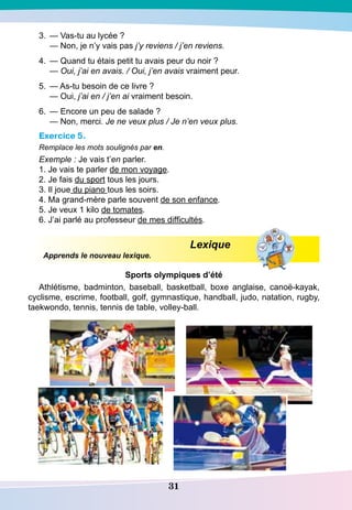 31
3.	 — Vas-tu au lycée ?	
— Non, je n’y vais pas j’y reviens / j’en reviens.
4.	 — Quand tu étais petit tu avais peur du noir ?
	
— Oui, j’ai en avais. / Oui, j’en avais vraiment peur.
5.	 — As-tu besoin de ce livre ?
	
— Oui, j’ai en / j’en ai vraiment besoin.
6.	 — Encore un peu de salade ?
	
— Non, merci. Je ne veux plus / Je n’en veux plus.
Exercice 5.
Remplace les mots soulignés par en.
Exemple : Je vais t’en parler.
1. Je vais te parler de mon voyage.
2. Je fais du sport tous les jours.
3. Il joue du piano tous les soirs.
4. Ma grand-mère parle souvent de son enfance.
5. Je veux 1 kilo de tomates.
6. J’ai parlé au professeur de mes difficultés.
Lexique
Apprends le nouveau lexique.
S
ports olympiques d’été
Athlétisme, badminton, baseball, basketball, boxe anglaise, canoë-kayak,
cyclisme, escrime, football, golf, gymnastique, handball, judo, natation, rugby,
taekwondo, tennis, tennis de table, volley-ball.
 