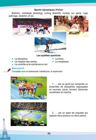 32
S
ports olympiques d’hiver
Biathlon, bobsleigh [bobslεg], curling [kœrliŊ], hockey sur glace, luge,
patinage, skeleton et ski.
Les qualités sportives
•	 La discipline.
•	 Le respect des autres.
•	 Le contrôle et la confiance en soi.
•	 La force.
•	 La souplesse.
Exercice 6.
Complète avec le taekwondo l’athlétisme, le badminton.
1. … est un sport qui comporte un
ensemble de disciplines regroupées
en courses, sauts, lancers, épreuves
combinées et marche.
2. … est un sport de raquette qui
oppose deux joueurs ou deux paires.
 