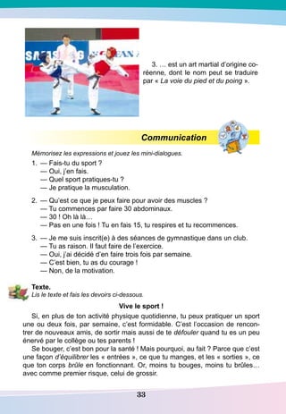 33
3. … est un art martial d’origine co-
réenne, dont le nom peut se traduire
par « La voie du pied et du poing ».
Communication
Mémorisez les expressions et jouez les mini-dialogues.
1.	 — Fais-tu du sport ?
	
— Oui, j’en fais.
	
— Quel sport pratiques-tu ?
	
— Je pratique la musculation.
2.	 — Qu’est ce que je peux faire pour avoir des muscles ?
	
— Tu commences par faire 30 abdominaux.
	
— 30 ! Oh là là…
	
— Pas en une fois ! Tu en fais 15, tu respires et tu recommences.
3.	 — Je me suis inscrit(e) à des séances de gymnastique dans un club.
	
— Tu as raison. Il faut faire de l’exercice.
	
— Oui, j’ai décidé d’en faire trois fois par semaine.
	
— C’est bien, tu as du courage !
	
— Non, de la motivation.
T
exte.
Lis le texte et fais les devoirs ci-dessous.
Vive le sport !
Si, en plus de ton activité physique quotidienne, tu peux pratiquer un sport
une ou deux fois, par semaine, c’est formidable. C’est l’occasion de rencon-
trer de nouveaux amis, de sortir mais aussi de te défouler quand tu es un peu
énervé par le collège ou tes parents !
Se bouger, c’est bon pour la santé ! Mais pourquoi, au fait ? Parce que c’est
une façon d’équilibrer les « entrées », ce que tu manges, et les « sorties », ce
que ton corps brûle en fonctionnant. Or, moins tu bouges, moins tu brûles…
avec comme premier risque, celui de grossir.
 