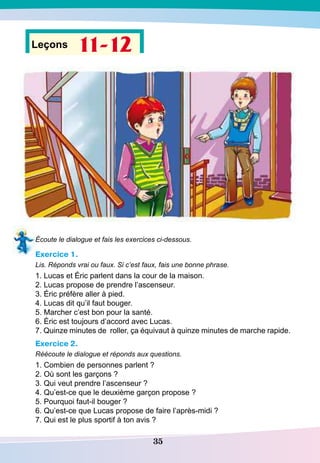 35
Leçons 11-12
Écoute le dialogue et fais les exercices ci-dessous.
Exercice 1.
Lis. Réponds vrai ou faux. Si c’est faux, fais une bonne phrase.
1. Lucas et Éric parlent dans la cour de la maison.
2. Lucas propose de prendre l’ascenseur.
3. Éric préfère aller à pied.
4. Lucas dit qu’il faut bouger.
5. Marcher c’est bon pour la santé.
6. Éric est toujours d’accord avec Lucas.
7. Quinze minutes de roller, ça équivaut à quinze minutes de marche rapide.
Exercice 2.
Réécoute le dialogue et réponds aux questions.
1. Combien de personnes parlent ?
2. Où sont les garçons ?
3. Qui veut prendre l’ascenseur ?
4. Qu’est-ce que le deuxième garçon propose ?
5. Pourquoi faut-il bouger ?
6. Qu’est-ce que Lucas propose de faire l’après-midi ?
7. Qui est le plus sportif à ton avis ?
 
