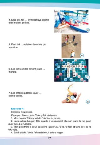 37
4. Elles ont fait … gymnastique quand
elles étaient petites.
5. Paul fait … natation deux fois par
semaine.
6. Les petites filles aiment jouer …
marelle.
7. Les enfants adorent jouer …
cache-cache.
Exercice 4.
Complète les phrases.
Exemple : Mon cousin Thierry fait du tennis.
1. Mon cousin Thierry fait de / de’ la / du tennis.
2. Lucie adore bouger. Dès qu’elle a un moment elle sort dans la rue pour
jouer au / à la / à balle.
3. Mon petit frère a deux passions : jouer au / à la / à foot et faire de / de la
/ du vélo.
4. Basil fait de / de la / du natation, il adore nager.
d
e
f
g
 