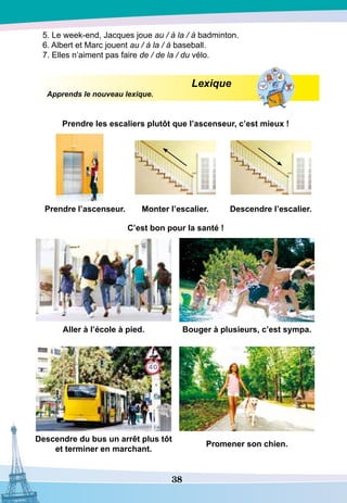 38
5. Le week-end, Jacques joue au / à la / à badminton.
6. Albert et Marc jouent au / à la / à baseball.
7. Elles n’aiment pas faire de / de la / du vélo.
Lexique
Apprends le nouveau lexique.
Prendre les escaliers plutôt que l’ascenseur, c’est mieux !
P
rendre l’ascenseur. Monter l’escalier.
D
escendre l’escalier.
		
C’est bon pour la santé !
A
ller à l’école à pied. Bouger à plusieurs, c’est sympa.
			
D
escendre du bus un arrêt plus tôt
et terminer en marchant.
P
romener son chien.
 