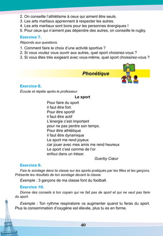 40
2. On conseille l’athlétisme à ceux qui aiment être seuls.
3. Les arts martiaux apprennent à respecter les autres.
4. Les arts martiaux sont bons pour les personnes énergiques !
5. Pour ceux qui n’aiment pas dépendre des autres, on conseille le rugby.
Exercice 7.
Réponds aux questions.
1. Comment faire le choix d’une activité sportive ?
2. Si vous voulez vous ouvrir aux autres, quel sport choisirez-vous ?
3. Si vous êtes très exigeant avec vous-même, quel sport choissirez-vous ?
Phonétique
Exercice 8.
Écoute et répète après le professeur.
Le sport
Pour faire du sport
il faut être fort.
Pour être sportif
il faut être actif
L’énergie c’est important
pour ne pas perdre son temps.
Pour être athlétique
il faut être dynamique
Le sport me rend joyeux
car jouer avec mes amis me rend heureux
Le sport c’est comme de l’or
enfoui dans un trésor.
		
Guerby Cœur
Exercice 9.
Fais le sondage dans ta classe sur les sports pratiqués par les filles et les garçons.
Présente les résultats de ton sondage devant la classe.
Exemple : 3 garçons de ma classe font du football.
Exercice 10.
Donne des conseils à ton copain qui ne fait pas de sport et qui ne veut pas faire
du sport.
Exemple : Ton rythme respiratoire va augmenter quand tu feras du sport.
Plus la consommation d’oxygène est élevée, plus tu es en forme.
 