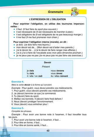 42
Grammaire
L’EXPRESSION
DE 
L’OBLIGATION
Pour exprimer l’obligation, on utilise des tournures imperson-
nelles :
•	 il faut (Il faut faire du sport plus souvent.)
•	 il est nécessaire de (Il est nécessaire de marcher à pied.)
•	 il est obligatoire de (Il est obligatoire de ne pas beaucoup manger.)
•	 il me faut (Il me faut promener mon chien.)
P
our exprimer l’obligation interne (morale), on dit :
•	 je dois (Je dois faire mes leçons.)
•	 mon devoir est de… (Mon devoir est d’aider mes parents.)
•	 j’ai le devoir de… (J’ai le devoir de faire ranger mes affaires.)
•	 j’ai à (J’ai à faire de l’escalade avec mon père dimanche prochain.)
•	 je ne peux pas ne pas (Je ne peux pas ne pas faire ces exercices.)
D
evoir
Présent
je dois	
tu dois	
il / elle / on doit
nous devons
vous devez
ils / elles doivent
Exercice 4.
Mets le verbe devoir à la forme qui convient.
Exemple : Pour guérir, vous devez prendre vos médicaments.
1. Pour guérir, vous (devoir) prendre vos médicaments.
2. Je (devoir) terminer ce que j’ai commencé.
3. Tu (devoir) faire du sport.
4. Mettez vos bonnets. Il (devoir) faire froid dehors !
5. Nous (devoir) protéger l’environnement.
6. Vous (devoir) vous entraîner plus !
Exercice 5.
Compléte les phrases.
Exemple  : Pour avoir une bonne note à l’examen, il faut travailler tous
les jours.
1. Pour avoir une bonne note à l’examen, il faut…
2. Pour être en forme, il faut…
3. Pour être en bonne santé, il faut…
 