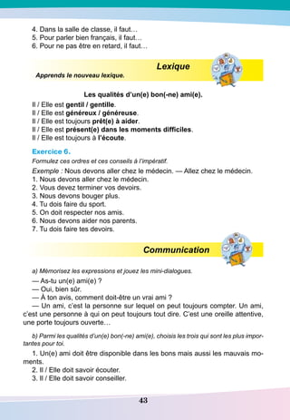 43
4. Dans la salle de classe, il faut…
5. Pour parler bien français, il faut…
6. Pour ne pas être en retard, il faut…
Lexique
Apprends le nouveau lexique.
Les qualités d’un(e) bon(-ne) ami(e).
Il / Elle est gentil / gentille.
Il / Elle est généreux / généreuse.
Il / Elle est toujours prêt(e) à aider.
Il / Elle est présent(e) dans les moments difficiles.
Il / Elle est toujours à l’écoute.
Exercice 6.
Formulez ces ordres et ces conseils à l’impératif.
Exemple : Nous devons aller chez le médecin. — Allez chez le médecin.
1. Nous devons aller chez le médecin.
2. Vous devez terminer vos devoirs.
3. Nous devons bouger plus.
4. Tu dois faire du sport.
5. On doit respecter nos amis.
6. Nous devons aider nos parents.
7. Tu dois faire tes devoirs.
Communication
a) Mémorisez les expressions et jouez les mini-dialogues.
— As-tu un(e) ami(e) ?
— Oui, bien sûr.
— À ton avis, comment doit-être un vrai ami ?
— Un ami, c’est la personne sur lequel on peut toujours compter. Un ami,
c’est une personne à qui on peut toujours tout dire. C’est une oreille attentive,
une porte toujours ouverte…
b) Parmi les qualités d’un(e) bon(-ne) ami(e), choisis les trois qui sont les plus impor-
tantes pour toi.
1. Un(e) ami doit être disponible dans les bons mais aussi les mauvais mo-
ments.
2. Il / Elle doit savoir écouter.
3. Il / Elle doit savoir conseiller.
 