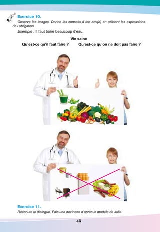 45
Exercice 10.
Observe les images. Donne les conseils à ton ami(e) en utilisant les expressions
de l’obligation.
Exemple : Il faut boire beaucoup d’eau.
Vie saine
Qu’est-ce qu’il faut faire ? Qu’est-ce qu’on ne doit pas faire ?
Exercice 11.
Réécoute le dialogue. Fais une devinette d’après le modèle de Julie.
 