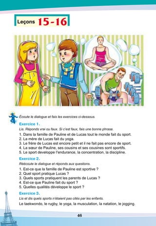 46
Leçons 15-16
Écoute le dialogue et fais les exercices ci-dessous.
Exercice 1.
Lis. Réponds vrai ou faux. Si c’est faux, fais une bonne phrase.
1. Dans la famille de Pauline et de Lucas tout le monde fait du sport.
2. La mère de Lucas fait du yoga.
3. Le frère de Lucas est encore petit et il ne fait pas encore de sport.
4. La sœur de Pauline, ses cousins et ses cousines sont sportifs.
5. Le sport developpe l’endurance, la concentration, la discipline.
Exercice 2.
Réécoute le dialogue et réponds aux questions.
1. Est-ce que la famille de Pauline est sportive ?
2. Quel sport pratique Lucas ?
3. Quels sports pratiquent les parents de Lucas ?
4. Est-ce que Pauline fait du sport ?
5. Quelles qualités développe le sport ?
Exercice 3.
Lis et dis quels sports n’étaient pas cités par les enfants.
Le taekwondo, le rugby, le yoga, la musculation, la natation, le jogging.
 