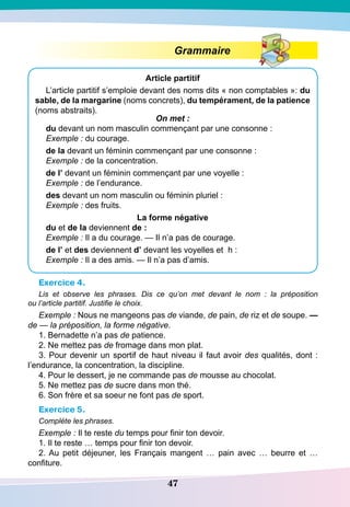 47
Grammaire
A
rticle partitif
L’article partitif s’emploie devant des noms dits « non comptables »: du
sable, de la margarine (noms concrets), du tempérament, de la patience
(noms abstraits).
On met :
du devant un nom masculin commençant par une consonne :
Exemple : du courage.
de la devant un féminin commençant par une consonne :
Exemple : de la concentration.
de l’ devant un féminin commençant par une voyelle :
Exemple : de l’endurance.
des devant un nom masculin ou féminin pluriel :
Exemple : des fruits.
La forme négative
du et de la deviennent de :
Exemple : Il a du courage. — Il n’a pas de courage.
de l’ et des deviennent d’ devant les voyelles et h :
Exemple : Il a des amis. — Il n’a pas d’amis.
Exercice 4.
Lis et observe les phrases. Dis ce qu’on met devant le nom  : la préposition
ou l’article partitif. Justifie le choix.
Exemple : Nous ne mangeons pas de viande, de pain, de riz et de soupe. —
de — la préposition, la forme négative.
1. Bernadette n’a pas de patience.
2. Ne mettez pas de fromage dans mon plat.
3. Pour devenir un sportif de haut niveau il faut avoir des qualités, dont :
l’endurance, la concentration, la discipline.
4. Pour le dessert, je ne commande pas de mousse au chocolat.
5. Ne mettez pas de sucre dans mon thé.
6. Son frère et sa soeur ne font pas de sport.
Exercice 5.
Compléte les phrases.
Exemple : Il te reste du temps pour finir ton devoir.
1. Il te reste … temps pour finir ton devoir.
2. Au petit déjeuner, les Français mangent … pain avec … beurre et …
confiture.
 
