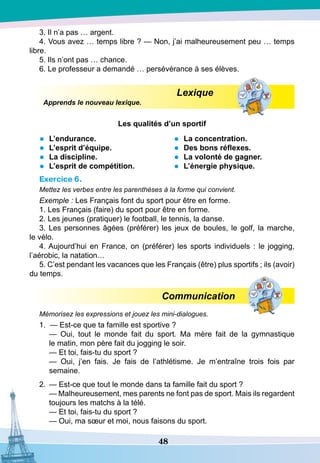 48
3. Il n’a pas … argent.
4. Vous avez … temps libre ? — Non, j’ai malheureusement peu … temps
libre.
5. Ils n’ont pas … chance.
6. Le professeur a demandé … persévérance à ses élèves.
Lexique
Apprends le nouveau lexique.
Les qualités d’un sportif
•	 L’endurance.
•	 L’esprit d’équipe.
•	 La discipline.
•	 L’esprit de compétition.
•	
	
La concentration.
•	 Des bons réflexes.
•	 La volonté de gagner.
•	 L’énergie physique.
Exercice 6.
Mettez les verbes entre les parenthèses à la forme qui convient.
Exemple : Les Français font du sport pour être en forme.
1. Les Français (faire) du sport pour être en forme.
2. Les jeunes (pratiquer) le football, le tennis, la danse.
3. Les personnes âgées (préférer) les jeux de boules, le golf, la marche,
le vélo.
4. Aujourd’hui en France, on (préférer) les sports individuels  : le jogging,
l’aérobic, la natation…
5. C’est pendant les vacances que les Français (être) plus sportifs ; ils (avoir)
du temps.
Communication
Mémorisez les expressions et jouez les mini-dialogues.
1. — Est-ce que ta famille est sportive ?
	
— Oui, tout le monde fait du sport. Ma mère fait de la gymnastique
le matin, mon père fait du jogging le soir.
	
— Et toi, fais-tu du sport ?
	
— Oui, j’en fais. Je fais de l’athlétisme. Je m’entraîne trois fois par
semaine.
2.
	
— Est-ce que tout le monde dans ta famille fait du sport ?
	
— Malheureusement, mes parents ne font pas de sport. Mais ils regardent
toujours les matchs à la télé.
	
— Et toi, fais-tu du sport ?
	
— Oui, ma sœur et moi, nous faisons du sport.
 