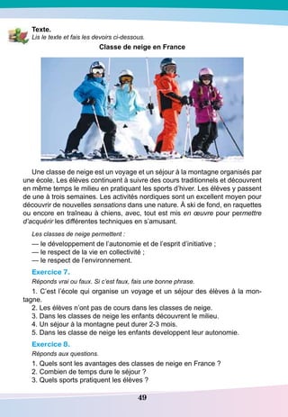 49
T exte.
Lis le texte et fais les devoirs ci-dessous.
Classe de neige en France
Une classe de neige est un voyage et un séjour à la montagne organisés par
une école. Les élèves continuent à suivre des cours traditionnels et découvrent
en même temps le milieu en pratiquant les sports d’hiver. Les élèves y passent
de une à trois semaines. Les activités nordiques sont un excellent moyen pour
découvrir de nouvelles sensations dans une nature. À ski de fond, en raquettes
ou encore en traîneau à chiens, avec, tout est mis en œuvre pour permettre
d’acquérir les différentes techniques en s’amusant.
Les classes de neige permettent :
— le développement de l’autonomie et de l’esprit d’initiative ;
— le respect de la vie en collectivité ;
— le respect de l’environnement.
Exercice 7.
Réponds vrai ou faux. Si c’est faux, fais une bonne phrase.
1. C’est l’école qui organise un voyage et un séjour des élèves à la mon-
tagne.
2. Les élèves n’ont pas de cours dans les classes de neige.
3. Dans les classes de neige les enfants découvrent le milieu.
4. Un séjour à la montagne peut durer 2-3 mois.
5. Dans les classe de neige les enfants developpent leur autonomie.
Exercice 8.
Réponds aux questions.
1. Quels sont les avantages des classes de neige en France ?
2. Combien de temps dure le séjour ?
3. Quels sports pratiquent les élèves ?
 