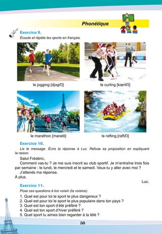 50
Phonétique
Exercice 9.
Écoute et répète les sports en français.
le jogging [djogiŊ] le curling [kœrliŊ]
le marathon [maratõ] le rafting [raftiŊ]
Exercice 10.
Lis le message. Écris la réponse à Luc. Refuse sa proposition en expliquant
la raison.
Salut Frédéric,
Comment vas-tu ? Je me suis inscrit au club sportif. Je m’entraîne trois fois
par semaine : le lundi, le mercredi et le samedi. Veux-tu y aller avec moi ?
J’attends ma réponse.
À plus.
Luc.
Exercice 11.
Pose ces questions à ton voisin (ta voisine).
1. Quel est pour toi le sport le plus dangereux ?
2. Quel est pour toi le sport le plus populaire dans ton pays ?
3. Quel est ton sport d’été préféré ?
4. Quel est ton sport d’hiver préféré ?
5. Quel sport tu aimes bien regarder à la télé ?
 