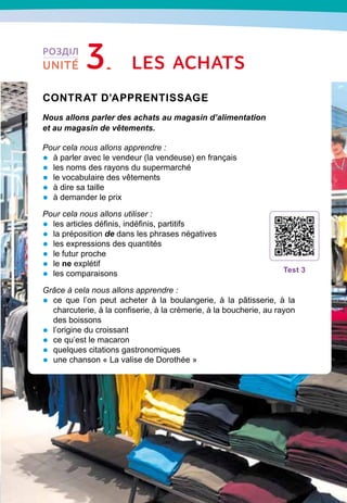 51
Contrat d’apprentissage

Nous allons parler des achats au magasin d’alimentation
et au magasin de vêtements.
Pour cela nous allons apprendre :
•	 à parler avec le vendeur (la vendeuse) en français
•	 les noms des rayons du supermarché
•	 le vocabulaire des vêtements
•	 à dire sa taille
•	 à demander le prix
Pour cela nous allons utiliser :
•	 les articles définis, indéfinis, partitifs
•	 la préposition de dans les phrases négatives
•	 les expressions des quantités
•	 le futur proche
•	 le ne explétif
•	 les comparaisons
Grâce à cela nous allons apprendre :
•	 ce que l’on peut acheter à la boulangerie, à la pâtisserie, à la
charcuterie, à la confiserie, à la crèmerie, à la boucherie, au rayon
des boissons
•	 l’origine du croissant
•	 ce qu’est le macaron
•	 quelques citations gastronomiques
•	 une chanson « La valise de Dorothée »
T
est 3
Les achats
РОЗДІЛ
UNITÉ 3
 