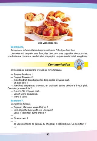 55
des viennoiseries
Exercice 6.
Que peux-tu acheter à la boulangerie-pâtisserie ? Souligne les intrus.
Un croissant, un pain, une fleur, des bonbons, une baguette, des pommes,
une tarte aux pommes, une brioche, du papier, un pain au chocolat, un gâteau.
Communication
Mémorisez les expressions et jouez les mini-dialogues.
— Bonjour Madame !
— Bonjour Monsieur !
— Il me faudrait deux baguettes bien cuites s’il vous plaît.
— Et avec ceci ?
— Avec ceci un pain au chocolat, un croissant et une brioche s’il vous plaît.
Combien je vous dois ?
— 8 euros 50, s’il vous plaît.
— Voilà ! Merci beaucoup.
— Merci à vous.
Exercice 7.
Complète le dialogue.
— Bonjour, Madame, vous désirez ?
— Une baguette bien cuite, s’il vous plaît.
— Voilà. Il vous faut autre chose ?
— …
— Et avec ceci ?
— …
— Je vous conseille ce gâteau au chocolat. Il est délicieux. Ce sera tout ?
— …
 