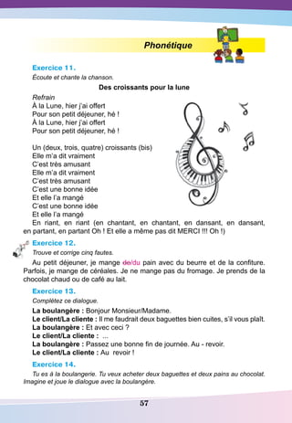 57
Phonétique
Exercice 11.
Écoute et chante la chanson.
D
es croissants pour la lune
Refrain
À la Lune, hier j’ai offert
Pour son petit déjeuner, hé !
À la Lune, hier j’ai offert
Pour son petit déjeuner, hé !
Un (deux, trois, quatre) croissants (bis)
Elle m’a dit vraiment
C’est très amusant
Elle m’a dit vraiment
C’est très amusant
C’est une bonne idée
Et elle l’a mangé
C’est une bonne idée
Et elle l’a mangé
En riant, en riant (en chantant, en chantant, en dansant, en dansant,
en partant, en partant Oh ! Et elle a même pas dit MERCI !!! Oh !)
Exercice 12.
Trouve et corrige cinq fautes.
Au petit déjeuner, je mange de/du pain avec du beurre et de la confiture.
Parfois, je mange de céréales. Je ne mange pas du fromage. Je prends de la
chocolat chaud ou de café au lait.
Exercice 13.
Complétez ce dialogue.
La boulangère : Bonjour Monsieur/Madame.
Le client/La cliente : Il me faudrait deux baguettes bien cuites, s’il vous plaît.
La boulangère : Et avec ceci ?
Le client/La cliente :  ...
La boulangère : Passez une bonne fin de journée. Au - revoir. 
Le client/La cliente : Au revoir !
Exercice 14.
Tu es à la boulangerie. Tu veux acheter deux baguettes et deux pains au chocolat.
Imagine et joue le dialogue avec la boulangère.
 