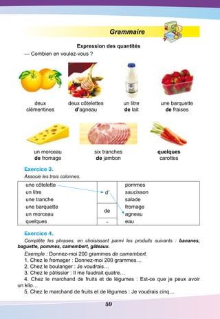 59
Grammaire
E
xpression des quantités
— Combien en voulez-vous ?
deux
clémentines
deux côtelettes
d’agneau
un litre
de lait
une barquette
de fraises
un morceau
de fromage
six tranches
de jambon
quelques
carottes
Exercice 3.
Associe les trois colonnes.
une côtelette
d’
pommes
un litre saucisson
une tranche salade
une barquette
de
fromage
un morceau agneau
quelques - eau
Exercice 4.
Complète les phrases, en choisissant parmi les produits suivants  : bananes,
baguette, pommes, camembert, gâteaux.
Exemple : Donnez-moi 200 grammes de camembert.
1. Chez le fromager : Donnez-moi 200 grammes…
2. Chez le boulanger : Je voudrais…
3. Chez le pâtissier : Il me faudrait quatre…
4. Chez le marchand de fruits et de légumes  : Est-ce que je peux avoir
un kilo…
5. Chez le marchand de fruits et de légumes : Je voudrais cinq…
 