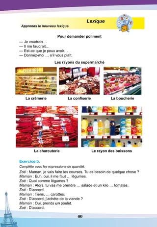 60
Lexique
Apprends le nouveau lexique.
P
our demander poliment
— Je voudrais…
— Il me faudrait…
— Est-ce que je peux avoir…
— Donnez-moi … s’il vous plaît.
Les rayons du supermarché
La crémerie La confiserie La boucherie
La charcuterie Le rayon des boissons
			
Exercice 5.
Complète avec les expressions de quantité.
Zoé : Maman, je vais faire les courses. Tu as besoin de quelque chose ?
Maman : Euh, oui, il me faut … légumes.
Zoé : Quoi comme légumes ?
Maman : Alors, tu vas me prendre … salade et un kilo … tomates.
Zoé : D’accord.
Maman : Tiens, … carottes.
Zoé : D’accord, j’achète de la viande ?
Maman : Oui, prends un poulet.
Zoé : D’accord.
 