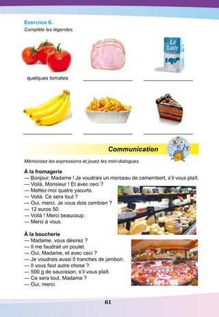 61
Exercice 6.
Complète les légendes.
quelques tomates _________________ _________________
_________________ _________________ _________________
Communication
Mémorisez les expressions et jouez les mini-dialogues.
À la fromagerie
— Bonjour, Madame ! Je voudrais un morceau de camembert, s’il vous plaît.
— Voilà, Monsieur ! Et avec ceci ?
— Mettez-moi quatre yaourts.
— Voilà. Ce sera tout ?
— Oui, merci. Je vous dois combien ?
— 12 euros 50.
— Voilà ! Merci beaucoup.
— Merci à vous.
À la boucherie
— Madame, vous désirez ?
— Il me faudrait un poulet.
— Oui, Madame, et avec ceci ?
— Je voudrais aussi 5 tranches de jambon.
— Il vous faut autre chose ?
— 500 g de saucisson, s’il vous plaît.
— Ce sera tout, Madame ?
— Oui, merci.
 