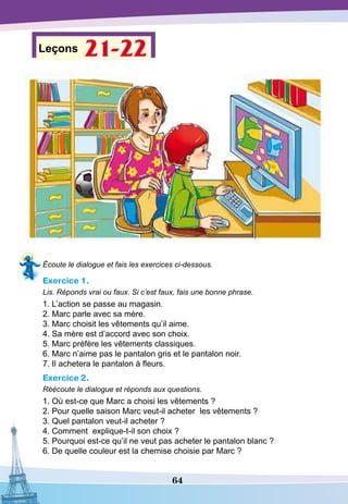 64
Leçons 21-22
Écoute le dialogue et fais les exercices ci-dessous.
Exercice 1.
Lis. Réponds vrai ou faux. Si c’est faux, fais une bonne phrase.
1. L’action se passe au magasin.
2. Marc parle avec sa mère.
3. Marc choisit les vêtements qu’il aime.
4. Sa mère est d’accord avec son choix.
5. Marc préfère les vêtements classiques.
6. Marc n’aime pas le pantalon gris et le pantalon noir.
7. Il achetera le pantalon à fleurs.
Exercice 2.
Réécoute le dialogue et réponds aux questions.
1. Où est-ce que Marc a choisi les vêtements ?
2. Pour quelle saison Marc veut-il acheter les vêtements ?
3. Quel pantalon veut-il acheter ?
4. Comment explique-t-il son choix ?
5. Pourquoi est-ce qu’il ne veut pas acheter le pantalon blanc ?
6. De quelle couleur est la chemise choisie par Marc ?
 