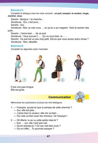 67
Exercice 5.
Complète le dialogue avec les mots suivants : un pull, essayer, la couleur, rouge,
montrer, vous.
Sandra : Bonjour ! Je cherche…
Vendeuse : Oui, c’est pour…
Sandra : Oui.
Vendeuse : Bon, je vais vous … ce qu’on a au magasin. Voici la section des
pulls.
Sandra : J’aime bien … de ce pull.
Vendeuse : Vous pouvez l’… . Ça va vous bien, le … .
Sandra : Ce pull est un peu trop petit. Est-ce que vous auriez autre chose ?
Vendeuse : Non, désolée.
Exercice 6.
Complète les légendes selon l’exemple.
		
C’est une jupe longue.
Elle est grise.
Communication
Mémorisez les expressions et jouez les mini-dialogues.
1.	 — François, qu’est-ce que tu penses de cette chemise ?
	
— Oui, elle est jolie…
	
— J’aime bien la couleur, elle me va bien…
	
— Oui cela va bien avec tes cheveux. Va l’essayer !
2.	 — Oh Marie, tu as vu cette petite robe-là ?
	
— Euh … oui, elle n’est pas mal.
	
— Qu’en penses-tu ? Ce sac irait bien avec ?
	
— Oui en effet… Tu pourrais essayer ?
1 2 3 4
 