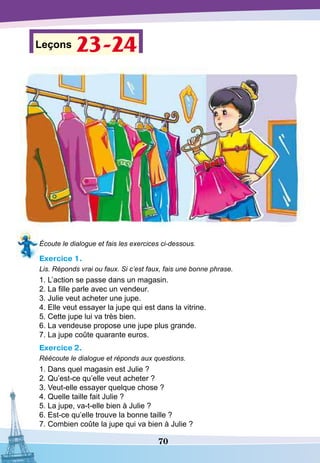 70
Leçons 23-24
Écoute le dialogue et fais les exercices ci-dessous.
Exercice 1.
Lis. Réponds vrai ou faux. Si c’est faux, fais une bonne phrase.
1. L’action se passe dans un magasin.
2. La fille parle avec un vendeur.
3. Julie veut acheter une jupe.
4. Elle veut essayer la jupe qui est dans la vitrine.
5. Cette jupe lui va très bien.
6. La vendeuse propose une jupe plus grande.
7. La jupe coûte quarante euros.
Exercice 2.
Réécoute le dialogue et réponds aux questions.
1. Dans quel magasin est Julie ?
2. Qu’est-ce qu’elle veut acheter ?
3. Veut-elle essayer quelque chose ?
4. Quelle taille fait Julie ?
5. La jupe, va-t-elle bien à Julie ?
6. Est-ce qu’elle trouve la bonne taille ?
7. Combien coûte la jupe qui va bien à Julie ?
 