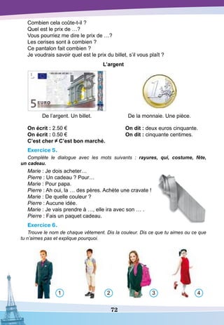 72
Combien cela coûte-t-il ?
Quel est le prix de …?
Vous pourriez me dire le prix de …?
Les cerises sont à combien ?
Ce pantalon fait combien ?
Je voudrais savoir quel est le prix du billet, s’il vous plaît ?
L’argent
De l’argent. Un billet. De la monnaie. Une pièce.
O
n écrit : 2.50 €				On dit : deux euros cinquante.
O
n écrit : 0.50 €				On dit : cinquante centimes.
C’est cher C’est bon marché.
Exercice 5.
Complète le dialogue avec les mots suivants  : rayures, qui, costume, fête,
un cadeau.
Marie : Je dois acheter…
Pierre : Un cadeau ? Pour…
Marie : Pour papa.
Pierre : Ah oui, la … des pères. Achète une cravate !
Marie : De quelle couleur ?
Pierre : Aucune idée.
Marie : Je vais prendre à …, elle ira avec son … .
Pierre : Fais un paquet cadeau.
Exercice 6.
Trouve le nom de chaque vêtement. Dis la couleur. Dis ce que tu aimes ou ce que
tu n’aimes pas et explique pourquoi.
1 2 3 4
 