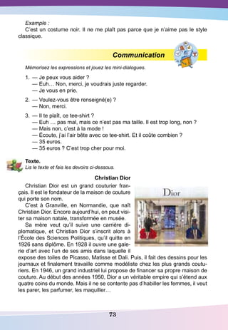 73
Example :
C’est un costume noir. Il ne me plaît pas parce que je n’aime pas le style
classique.
Communication
Mémorisez les expressions et jouez les mini-dialogues.
1.	 — Je peux vous aider ?
	
— Euh… Non, merci, je voudrais juste regarder.
	
— Je vous en prie.
2.	 — Voulez-vous être renseigné(e) ?
	
— Non, merci.
3.	 — Il te plaît, ce tee-shirt ?
	
— Euh … pas mal, mais ce n’est pas ma taille. Il est trop long, non ?
	
— Mais non, c’est à la mode !
	
— Écoute, j’ai l’air bête avec ce tee-shirt. Et il coûte combien ?
	
— 35 euros.
	
— 35 euros ? C’est trop cher pour moi.
T
exte.
Lis le texte et fais les devoirs ci-dessous.
Christian
D
ior
Christian Dior est un grand couturier fran-
çais. Il est le fondateur de la maison de couture
qui porte son nom.
C’est à Granville, en Normandie, que naît
Christian Dior. Encore aujourd’hui, on peut visi-
ter sa maison natale, transformée en musée.
Sa mère veut qu’il suive une carrière di-
plomatique, et Christian Dior s’inscrit alors à
l’École des Sciences Politiques, qu’il quitte en
1926 sans diplôme. En 1928 il ouvre une gale-
rie d’art avec l’un de ses amis dans laquelle il
expose des toiles de Picasso, Matisse et Dali. Puis, il fait des dessins pour les
journaux et finalement travaille comme modéliste chez les plus grands coutu-
riers. En 1946, un grand industriel lui propose de financer sa propre maison de
couture. Au début des années 1950, Dior a un véritable empire qui s’étend aux
quatre coins du monde. Mais il ne se contente pas d’habiller les femmes, il veut
les parer, les parfumer, les maquiller…
 