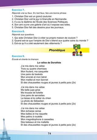 74
Exercice 7.
Réponds vrai ou faux. Si c’est faux, fais une bonne phrase.
1. Christian Dior est un grand couturier.
2. Christian Dior voit le jour à Granville en Normandie.
3. Il a eu le diplôme de l’École des Sciences Politiques.
4. Son ami ouvre une galerie d’art où il expose ses toiles.
5. Christian Dior fait des dessins pour les journaux.
Exercice 8.
Réponds aux questions.
1. Qui aide Christian Dior à créer sa propre maison de couture ?
2. Quand est-ce que l’empire de Dior s’étend aux quatre coins du monde ?
3. Est-ce qu’il a créé seulement des vêtements ?
Phonétique
Exercice 9.
Écoute et chante la chanson.
La valise de
D
orothée
J’ai mis dans ma valise
Trois ou quatre chemises
Mon foulard, ma casquette
Une paire de baskets
Mon anorak et mon béret
Mon maillot et mon bonnet
Et des chaussettes rouges et jaunes à petits pois (2x)
J’ai mis dans ma valise
Ma belle jupe grise
Ma trousse de toilette
Une paire de serviettes
La laisse et le collier du chien
La photo de Sébastien
Et des chaussettes rouges et jaunes à petits pois (2x)
J’ai mis dans ma valise
Mon écharpe cerise
Mes balles et ma raquette
Mes patins à roulette
Mon magnétophone à cassettes
Des bateaux et ma mallette
Et des chaussettes rouges et jaunes à petits pois (2x)
 