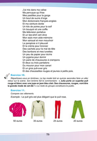 75
J’ai mis dans ma valise
Ma perruque qui frise
Mes pastilles pour la gorge
Un bout de sucre d’orge
Mon dictionnaire français-anglais
Et ma ceinture dorée
Un kilo de poires pour la soif
Un bouquin et une coiffe
Ma télévision portative
Et un tee-shirt vert olive
Mon stylo mon aide-mémoire
Mon saroual et mon mouchoir
Le parapluie si il pleuvait
Et la crème pour bronzer
Des cachets pour le mal de tête
Des bonbons et mes lunettes
Un peu de papier pour écrire
Un pyjama pour dormir
Un paire de chaussures à crampons
Et deux ou trois pantalons
Du mouron pour mon canari
Et un gros pull-over gris
Et des chaussettes rouges et jaunes à petits pois.
Exercice 10.
Répartissez-vous en binômes. Le top model doit en quinze secondes faire un aller
retour sur la scène. Son binôme fait le commentaire : « Julia porte un superbe pull
rouge et blanc avec une jupe en jean bleu clair.
S
es chaussures, rouges, vont être
la grande mode de cet été ! » Le reste du groupe constituera le public.
Exercice 11.
Compare ces vêtements.
Exemple : Le pull gris est plus élégant que le pull rose.
50 euros 35 euros 25 euros 20 euros
 