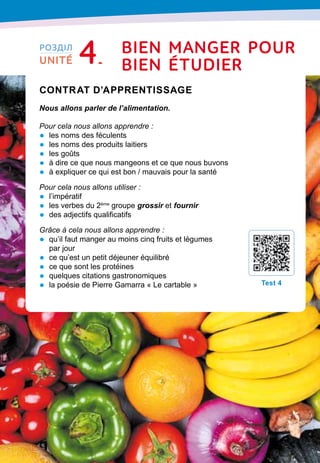 76
Contrat d’apprentissage

Nous allons parler de l’alimentation.
Pour cela nous allons apprendre :
•	 les noms des féculents
•	 les noms des produits laitiers
•	 les goûts
•	 à dire ce que nous mangeons et ce que nous buvons
•	 à expliquer ce qui est bon / mauvais pour la santé
Pour cela nous allons utiliser :
•	 l’impératif
•	 les verbes du 2ème
groupe grossir et fournir
•	 des adjectifs qualificatifs
Grâce à cela nous allons apprendre :
•	 qu’il faut manger au moins cinq fruits et légumes
par jour
•	 ce qu’est un petit déjeuner équilibré
•	 ce que sont les protéines
•	 quelques citations gastronomiques
•	 la poésie de Pierre Gamarra « Le cartable »
T
est 4
РОЗДІЛ
UNITÉ 4 bien manger
p
our
bien Étudier
 