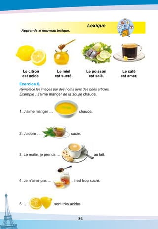 84
Lexique
Apprends le nouveau lexique.
Le citron
est acide.
Le miel
est sucré.
Le poisson
est salé.
Le café
est amer.
Exercice 6.
Remplace les images par des noms avec des bons articles.
Exemple : J’aime manger de la soupe chaude.
1. J’aime manger … chaude.
2. J’adore … sucré.
3. Le matin, je prends … au lait.
4. Je n’aime pas … , il est trop sucré.
5. … sont très acides.
 