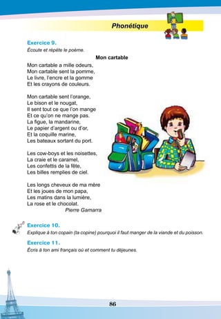 86
Phonétique
Exercice 9.
Écoute et répète le poème.
Mon cartable
Mon cartable a mille odeurs,
Mon cartable sent la pomme,
Le livre, l’encre et la gomme
Et les crayons de couleurs.
 
Mon cartable sent l’orange,
Le bison et le nougat,
Il sent tout ce que l’on mange
Et ce qu’on ne mange pas.
La figue, la mandarine,
Le papier d’argent ou d’or,
Et la coquille marine,
Les bateaux sortant du port.
Les cow-boys et les noisettes,
La craie et le caramel,
Les confettis de la fête,
Les billes remplies de ciel.
 
Les longs cheveux de ma mère
Et les joues de mon papa,
Les matins dans la lumière,
La rose et le chocolat.
Pierre Gamarra
Exercice 10.
Explique à ton copain (ta copine) pourquoi il faut manger de la viande et du poisson.
Exercice 11.
Écris à ton ami français où et comment tu déjeunes.
 