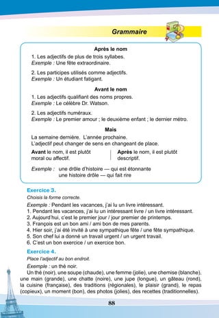 88
Grammaire
A
près le nom
1. Les adjectifs de plus de trois syllabes.
Exemple : Une fête extraordinaire.
2. Les participes utilisés comme adjectifs.
Exemple : Un étudiant fatigant.
A
vant le nom
1. Les adjectifs qualifiant des noms propres.
Exemple : Le célèbre Dr. Watson.
2. Les adjectifs numéraux.
Exemple : Le premier amour ; le deuxième enfant ; le dernier métro.
Mais
La semaine dernière. L’année prochaine.
L’adjectif peut changer de sens en changeant de place.
A
vant le nom, il est plutôt
moral ou affectif.
A
près le nom, il est plutôt
descriptif.
Exemple :	 une drôle d’histoire — qui est étonnante
		
une histoire drôle — qui fait rire
Exercice 3.
Choisis la forme correcte.
Exemple : Pendant les vacances, j’ai lu un livre intéressant.
1. Pendant les vacances, j’ai lu un intéressant livre / un livre intéressant.
2. Aujourd’hui, c’est le premier jour / jour premier de printemps.
3. François est un bon ami / ami bon de mes parents.
4. Hier soir, j’ai été invité à une sympathique fête / une fête sympathique.
5. Son chef lui a donné un travail urgent / un urgent travail.
6. C’est un bon exercice / un exercice bon.		
Exercice 4.
Place l’adjectif au bon endroit.
Exemple : un thé noir.
Un thé (noir), une soupe (chaude), une femme (jolie), une chemise (blanche),
une main (grande), une chatte (noire), une jupe (longue), un gâteau (rond),
la cuisine (française), des traditions (régionales), le plaisir (grand), le repas
(copieux), un moment (bon), des photos (jolies), des recettes (traditionnelles).
 