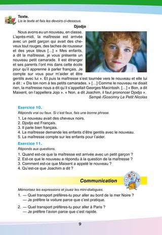 9
T exte.
Lis le texte et fais les devoirs ci-dessous.
D
jodjo
Nous avons eu un nouveau, en classe.
L’après-midi, la maîtresse est arrivée
avec un petit garçon qui avait des che-
veux tout rouges, des taches de rousseur
et des yeux bleus […] «  Mes enfants,
a dit la maîtresse, je vous présente un
nouveau petit camarade. Il est étranger
et ses parents l’ont mis dans cette école
pour qu’il apprenne à parler français. Je
compte sur vous pour m’aider et être
gentils avec lui ». Et puis la maîtresse s’est tournée vers le nouveau et elle lui
a dit : « Dis ton nom à tes petits camarades. » […] Comme le nouveau ne disait
rien, la maîtresse nous a dit qu’il s’appellait Georges Macintosh. […] « Bon, a dit
Maixent, on l’appellera Jojo ». « Non, a dit Joachim, il faut prononcer Djodjo ».
Sempé /Goscinny Le Petit Nicolas
Exercice 10.
Réponds vrai ou faux. Si c’est faux, fais une bonne phrase.
1. Le nouveau avait des cheveux noirs.
2. Djodjo est Français.
3. Il parle bien français.
4. La maîtresse demande les enfants d’être gentils avec le nouveau.
5. La maîtresse compte sur les enfants pour l’aider.
Exercice 11.
Réponds aux questions.
1. Quand est-ce que la maîtresse est arrivée avec un petit garçon ?
2. Est-ce que le nouveau a répondu à la question de la maîtresse ?
3. Comment est-ce que Maixent a appelé le nouveau ?
4. Qu’est-ce que Joachim a dit ?
Communication
Mémorisez les expressions et jouez les mini-dialogues.
1.
	
— Quel transport préfères-tu pour aller au bord de la mer Noire ?
	
— Je préfère la voiture parce que c’est pratique.
2.
	
— Quel transport préfères-tu pour aller à Paris ?
	
— Je préfère l’avion parce que c’est rapide.
 