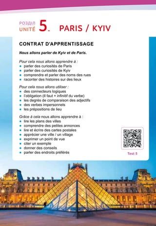 92
Contrat d’apprentissage

Nous allons parler de Kyiv et de Paris.
Pour cela nous allons apprendre à :
•	 parler des curiosités de Paris
•	 parler des curiosités de Kyiv
•	 comprendre et parler des noms des rues
•	 raconter des histoires sur des lieux
Pour cela nous allons utiliser :
•	 des connecteurs logiques
•	 l’obligation (Il faut + infinitif du verbe)
•	 les degrés de comparaison des adjectifs
•	 des verbes impersonnels
•	 les prépositions de lieu
Grâce à cela nous allons apprendre à :
•	 lire les plans des villes
•	 comprendre des petites annonces
•	 lire et écrire des cartes postales
•	 apprécier une ville / un village
•	 exprimer un point de vue
•	 citer un exemple
•	 donner des conseils
•	 parler des endroits préférés
T
est 5
Paris / Kyiv
РОЗДІЛ
UNITÉ 5
 