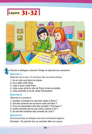 93
Leçons 31-32
Écoute le dialogue, observe l’image et réponds aux questions.
Exercice 1.
Réponds vrai ou faux. Si c’est faux, fais une bonne phrase.
1. Ira et Julia sont dans la classe.
2. Ira a déjà visité Paris.
3. Julia a aussi visité Paris.
4. Julia a peu aimé la ville de Paris et ses curiosités.
5. Julia conseille à Ira de visiter Disneyland.
Exercice 2.
Réponds aux questions.
1. Quelles curiosités Ira veut-elle visiter à Paris ?
2. Est-elle contente de sa future visite de Paris ?
3. À qui Ira demande-t-elle des conseils ? Pourquoi ?
4. Quels conseils est-ce que Julia a donné à Ira ?
5. Ira est-elle contente des conseils de Julia ?
Exercice 3.
Écris les phrases du dialogue avec des connecteurs logiques.
Exemple : En premier lieu, je voudrais aller au Louvre.
 