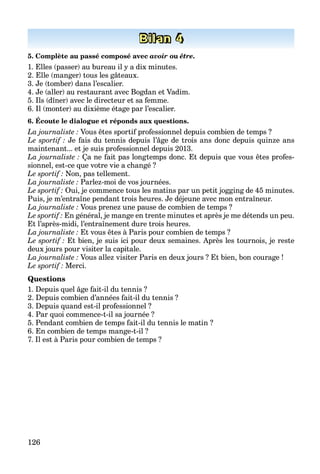126
Bilan 4
5. Complète au passé composé avec avoir ou être.
1. Elles (passer) au bureau il y a dix minutes.
2. Elle (manger) tous les gâteaux.
3. Je (tomber) dans l’escalier.
4. Je (aller) au restaurant avec Bogdan et Vadim.
5. Ils (dîner) avec le directeur et sa femme.
6. Il (monter) au dixième étage par l’escalier.
6. Écoute le dialogue et réponds aux questions.
La journaliste : Vous êtes sportif professionnel depuis combien de temps ?f
Le sportif : Je fais du tennis depuis l’âge de trois ans donc depuis quinze ans
maintenant... et je suis professionnel depuis 2013.
La journaliste : Ça ne fait pas longtemps donc. Et depuis que vous êtes profes-
sionnel, est-ce que votre vie a changé ?
Le sportif : Non, pas tellement.
La journaliste : Parlez-moi de vos journées.
Le sportif : Oui, je commence tous les matins par un petit jogging de 45 minutes.
Puis, je m’entraîne pendant trois heures. Je déjeune avec mon entraîneur.
La journaliste : Vous prenez une pause de combien de temps ?
Le sportif : En général, je mange en trente minutes et après je me détends un peu.
Et l’après-midi, l’entraînement dure trois heures.
La journaliste : Et vous êtes à Paris pour combien de temps ?
Le sportif : Et bien, je suis ici pour deux semaines. Après les tournois, je reste
deux jours pour visiter la capitale.
La journaliste : Vous allez visiter Paris en deux jours ? Et bien, bon courage !
Le sportif : Merci.
Questions
1. Depuis quel âge fait-il du tennis ?
2. Depuis combien d’années fait-il du tennis ?
3. Depuis quand est-il professionnel ?
4. Par quoi commence-t-il sa journée ?
5. Pendant combien de temps fait-il du tennis le matin ?
6. En combien de temps mange-t-il ?
7. Il est à Paris pour combien de temps ?
 
