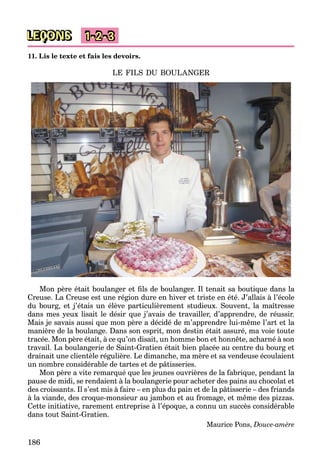 186
LEÇONS 1-2-3
11. Lis le texte et fais les devoirs.
LE FILS DU BOULANGER
Mon père était boulanger et ﬁls de boulanger. Il tenait sa boutique dans la
Creuse. La Creuse est une région dure en hiver et triste en été. J’allais à l’école
du bourg, et j’étais un élève particulièrement studieux. Souvent, la maîtresse
dans mes yeux lisait le désir que j’avais de travailler, d’apprendre, de réussir.
Mais je savais aussi que mon père a décidé de m’apprendre lui-même l’art et la
manière de la boulange. Dans son esprit, mon destin était assuré, ma voie toute
tracée. Mon père était, à ce qu’on disait, un homme bon et honnête, acharné à son
travail. La boulangerie de Saint-Gratien était bien placée au centre du bourg et
drainait une clientèle régulière. Le dimanche, ma mère et sa vendeuse écoulaient
un nombre considérable de tartes et de pâtisseries.
Mon père a vite remarqué que les jeunes ouvrières de la fabrique, pendant la
pause de midi, se rendaient à la boulangerie pour acheter des pains au chocolat et
des croissants. Il s’est mis à faire – en plus du pain et de la pâtisserie – des friands
à la viande, des croque-monsieur au jambon et au fromage, et même des pizzas.
Cette initiative, rarement entreprise à l’époque, a connu un succès considérable
dans tout Saint-Gratien.
Maurice Pons, Douce-amère
 
