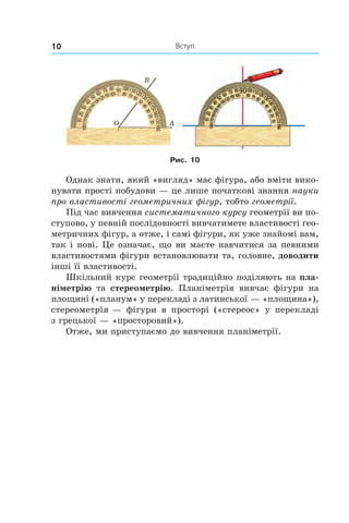 Вступ10
Рис. 10
Однак знати, який «вигляд» має фігура, або вміти вико-
нувати прості побудови — це лише початкові знання науки
про властивості геометричних фігур, тобто геометрії.
Під час вивчення систематичного курсу геометрії ви по-
ступово, у певній послідовності вивчатимете властивості гео-
метричних фігур, а отже, і самі фігури, як уже знайомі вам,
так і нові. Це означає, що ви маєте навчитися за певними
властивостями фігури встановлювати та, головне, доводити
інші її властивості.
Шкільний курс геометрії традиційно поділяють на пла-
німетрію та стереометрію. Планіметрія вивчає фігури на
площині («планум» у перекладі з латинської — «площина»),
стереометрія — фігури в  просторі («стереос» у  перекладі
з грецької — «просторовий»).
Отже, ми приступаємо до вивчення планіметрії.
 