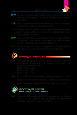 § 2. Трикутники100
277.•
	 Доведіть методом від супротивного, що коли різниця
двох кутів дорівнює 1°, то вони не можуть бути верти-
кальними.
278.•
	 Доведіть методом від супротивного, що з двох суміжних
кутів хоча б один не менший від 90°.
279.•
	 Сформулюйте й доведіть ознаку рівності рівнобедрених
трикутників за бічною стороною та медіаною, проведе-
ною до бічної сторони.
280.•
	 Сформулюйте й доведіть ознаку рівності трикутників
за стороною, медіаною, проведеною до цієї сторони,
і кутом між медіаною та цією стороною.
281.••
	Доведіть ознаку рівності трикутників за медіаною та
кутами, на які вона розбиває кут трикутника.
ВПРАВИ ДЛЯ ПОВТОРЕННЯ
282.	 Позначте на прямій точки A, B і C. Поставте замість
крапок один зі знаків «», «» або «=» так, щоб утво-
рився правильний запис:
1) AB + BC ... AC;	
2) AB + AC ... BC;
3) AC + BC ... AB.
283.	 Кут між бісектрисою одного із суміжних кутів та їхньою
спільною стороною становить
1
3
другого із суміжних
кутів. Знайдіть градусні міри цих суміжних кутів.
	 СПОСТЕРІГАЙТЕ, РИСУЙТЕ,
КОНСТРУЮЙТЕ, ФАНТАЗУЙТЕ
284.	 Сторони прямокутника ABCD дорівнюють 4 см і 3 см.
Знайдіть суму довжин усіх відрізків, що містяться
всередині прямокутника (рис. 189).
 