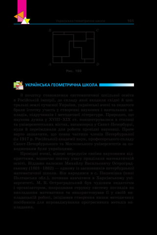 Українська геометрична школа 101
B
A D
C
Рис. 189
УКРАЇНСЬКА ГЕОМЕТРИЧНА ШКОЛА
З початку становлення систематичної шкільної освіти
в Російській імперії, до складу якої входили східні й цен-
тральні землі сучасної України, українські вчені та педагоги
брали істотну участь у створенні наукових і навчальних за-
кладів, підручників і методичної літератури. Природно, що
наукова думка у XVIII–XIX ст. концентрувалася в столиці
та університетських містах, насамперед у Санкт-Петербурзі,
куди й переїжджали для роботи провідні науковці. Проте
варто зазначити, що певна частина членів Петербурзької
(із 1917 р. Російської) академії наук, професорського складу
Санкт-Петербурзького та Московського університетів за по-
ходженням були українцями.
Провідні вчені, відомі передусім своїми науковими від-
криттями, водночас значну увагу приділяли математичній
освіті. Віддамо належне Михайлу Васильовичу Остроград-
ському (1801–1862) — одному із засновників петербурзької
математичної школи. Він народився в с. Пашенівка (нині
Полтавська обл.), починав навчатися в Харківському уні-
верситеті. М. В. Остроградський був чудовим педагогом
і організатором, напрацював струнку систему поглядів на
викладання математики та використовував її у  своїй ви-
кладацькій роботі, ініціював створення низки методичних
посібників для впроваджування прогресивних методів ви-
кладання.
 